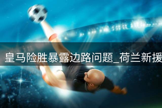 皇马险胜暴露边路问题 荷兰新援持续低迷引质疑
